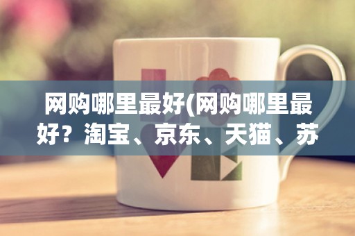 网购哪里最好(网购哪里最好？淘宝、京东、天猫、苏宁、亚马逊五大电商平台全方位比较)