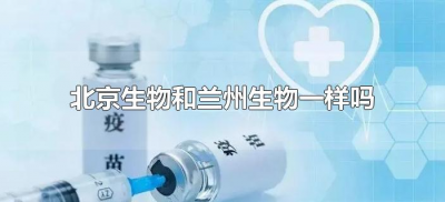 ​北京生物和兰州生物一样吗（新冠疫苗北京生物和兰州生物一样吗）