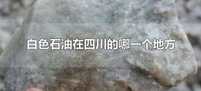 ​白色石油在四川的哪一个地方（四川白色石油在哪里）