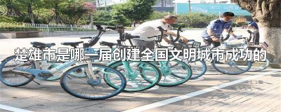 ​楚雄市是第几届创建文明城市成功的 你知道楚雄市是哪一届创建全国文明城市成功