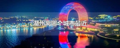 ​浙江湖州离哪个城市最近 湖州离哪个城市最近