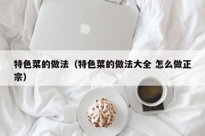 ​特色菜的做法（特色菜的做法大全 怎么做正宗）