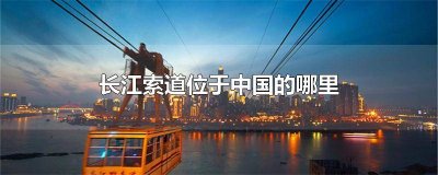 ​长江索道位于中国的哪个地方全长1166米 长江索道位于中国哪里全长1160米