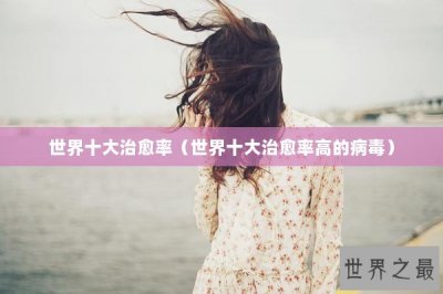 ​世界十大治愈率（世界十大治愈率高的病毒）
