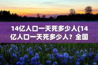 14亿人口一天死多少人(14亿人口一天死多少人?全国死亡率是多少?)